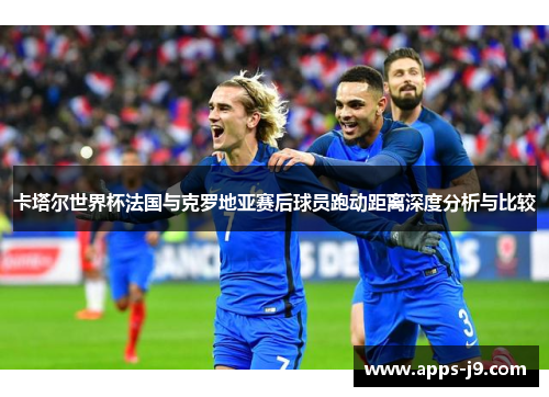 卡塔尔世界杯法国与克罗地亚赛后球员跑动距离深度分析与比较 卡塔尔世界杯法国与克罗地亚赛后球员跑动距离深度分析与比较