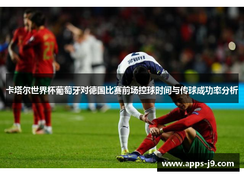 卡塔尔世界杯葡萄牙对德国比赛前场控球时间与传球成功率分析