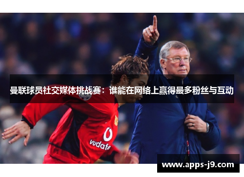 曼联球员社交媒体挑战赛:谁能在网络上赢得最多粉丝与互动 曼联球员社交媒体挑战赛:谁能在网络上赢得最多粉丝与互动