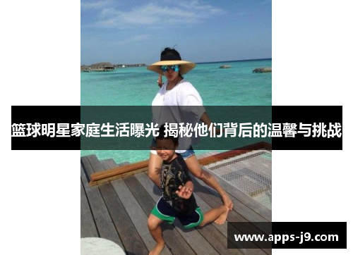 篮球明星家庭生活曝光 揭秘他们背后的温馨与挑战