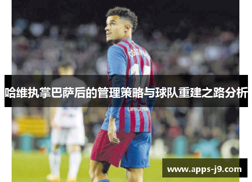 哈维执掌巴萨后的管理策略与球队重建之路分析