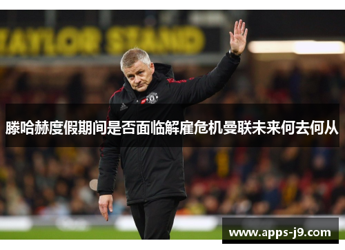 滕哈赫度假期间是否面临解雇危机曼联未来何去何从 滕哈赫度假期间是否面临解雇危机曼联未来何去何从