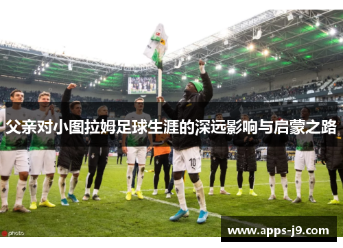 父亲对小图拉姆足球生涯的深远影响与启蒙之路