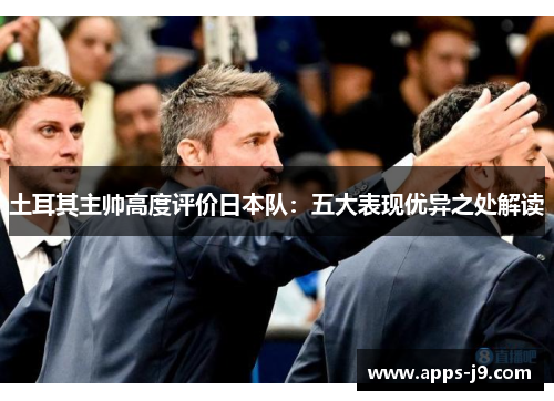 土耳其主帅高度评价日本队：五大表现优异之处解读