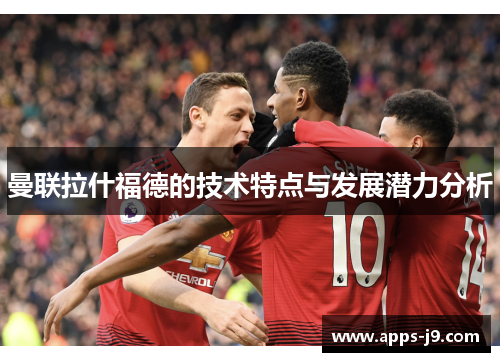曼联拉什福德的技术特点与发展潜力分析 曼联拉什福德的技术特点与发展潜力分析