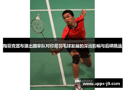 陶菲克宣布退出国家队对印尼羽毛球发展的深远影响与后续挑战
