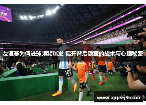 友谊赛为何进球频频爆发 揭开背后隐藏的战术与心理秘密 友谊赛为何进球频频爆发 揭开背后隐藏的战术与心理秘密