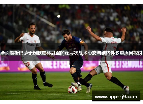 全面解析巴萨无缘欧联杯冠军的深层次战术心态与结构性多重原因探讨
