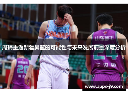 周琦重返新疆男篮的可能性与未来发展前景深度分析