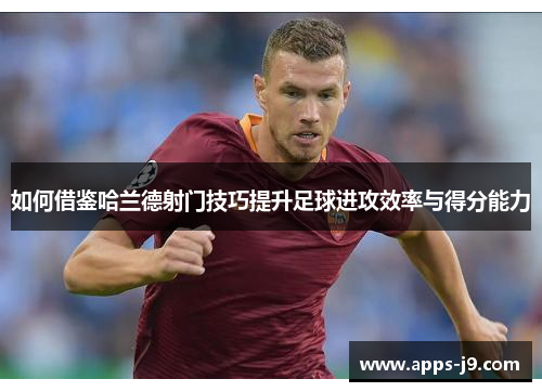 如何借鉴哈兰德射门技巧提升足球进攻效率与得分能力