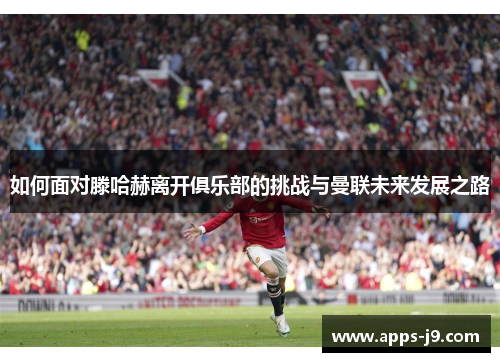 如何面对滕哈赫离开俱乐部的挑战与曼联未来发展之路