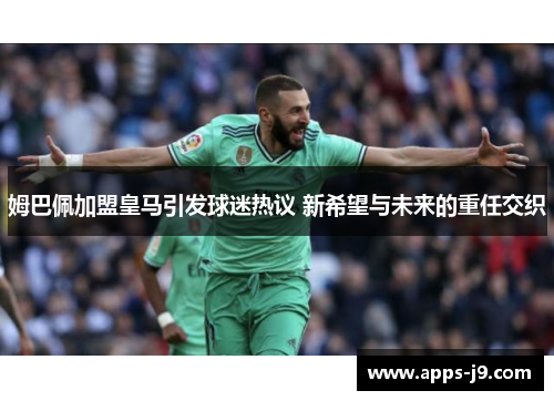 姆巴佩加盟皇马引发球迷热议 新希望与未来的重任交织
