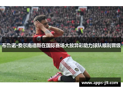 布鲁诺·费尔南德斯在国际赛场大放异彩助力球队顺利晋级 布鲁诺·费尔南德斯在国际赛场大放异彩助力球队顺利晋级