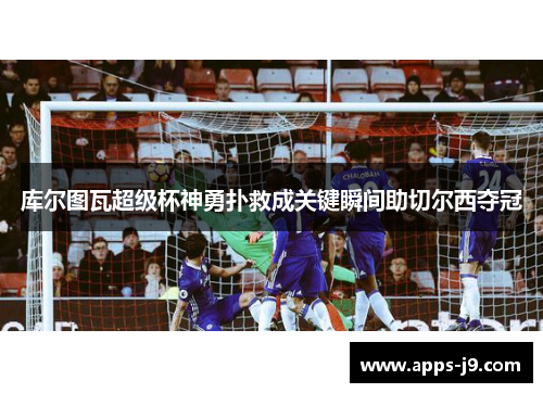 库尔图瓦超级杯神勇扑救成关键瞬间助切尔西夺冠 库尔图瓦超级杯神勇扑救成关键瞬间助切尔西夺冠